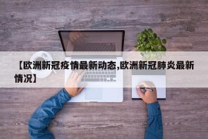 【欧洲新冠疫情最新动态,欧洲新冠肺炎最新情况】