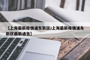 【上海最新疫情浦东新区/上海最新疫情浦东新区最新通告】