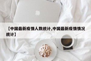 【中国最新疫情人数统计,中国最新疫情情况统计】
