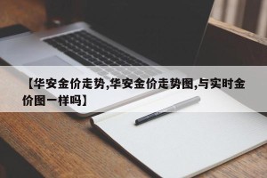 【华安金价走势,华安金价走势图,与实时金价图一样吗】