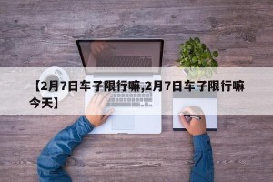 【2月7日车子限行嘛,2月7日车子限行嘛今天】