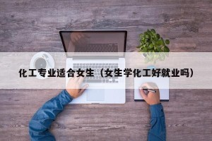 化工专业适合女生（女生学化工好就业吗）