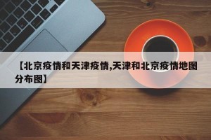 【北京疫情和天津疫情,天津和北京疫情地图分布图】