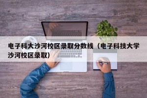 电子科大沙河校区录取分数线（电子科技大学沙河校区录取）