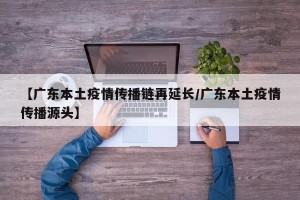 【广东本土疫情传播链再延长/广东本土疫情传播源头】