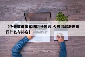 【今天邯郸市车辆限行区域,今天邯郸地区限行什么车排名】