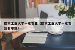 南京工业大学一本专业（南京工业大学一本专业有哪些）