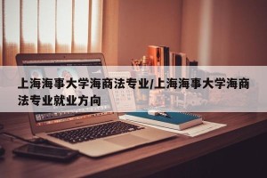 上海海事大学海商法专业/上海海事大学海商法专业就业方向