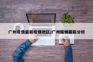 广州疫情最新疫情地区/广州疫情最新分析