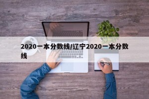 2020一本分数线/辽宁2020一本分数线