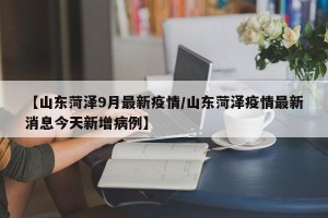 【山东菏泽9月最新疫情/山东菏泽疫情最新消息今天新增病例】