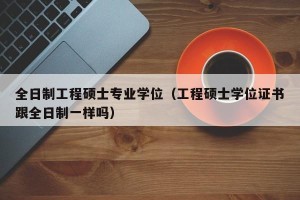 全日制工程硕士专业学位（工程硕士学位证书跟全日制一样吗）