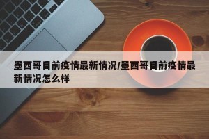 墨西哥目前疫情最新情况/墨西哥目前疫情最新情况怎么样