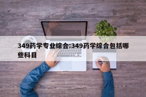 349药学专业综合:349药学综合包括哪些科目