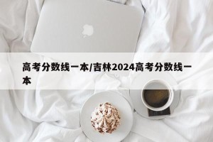 高考分数线一本/吉林2024高考分数线一本