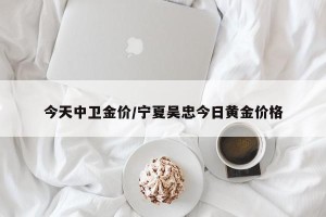今天中卫金价/宁夏吴忠今日黄金价格