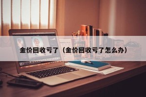 金价回收亏了（金价回收亏了怎么办）