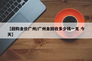 【回购金价广州/广州金回收多少钱一克 今天】