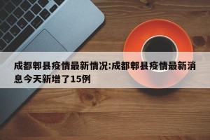 成都郫县疫情最新情况:成都郫县疫情最新消息今天新增了15例