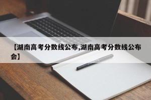 【湖南高考分数线公布,湖南高考分数线公布会】