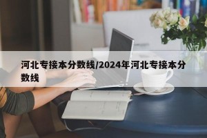 河北专接本分数线/2024年河北专接本分数线