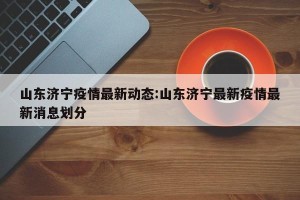 山东济宁疫情最新动态:山东济宁最新疫情最新消息划分
