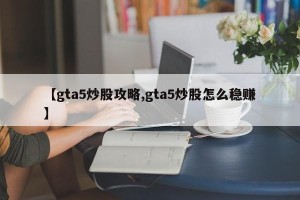 【gta5炒股攻略,gta5炒股怎么稳赚】