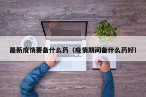 最新疫情要备什么药（疫情期间备什么药好）
