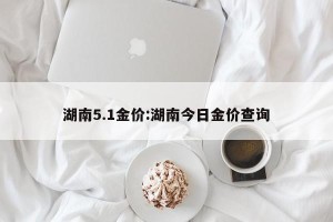 湖南5.1金价:湖南今日金价查询