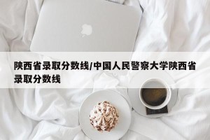 陕西省录取分数线/中国人民警察大学陕西省录取分数线