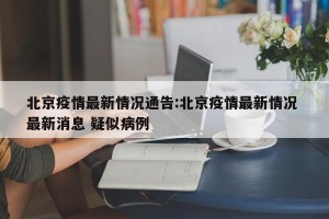 北京疫情最新情况通告:北京疫情最新情况 最新消息 疑似病例