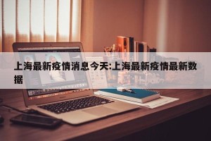 上海最新疫情消息今天:上海最新疫情最新数据
