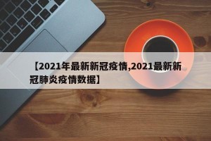 【2021年最新新冠疫情,2021最新新冠肺炎疫情数据】