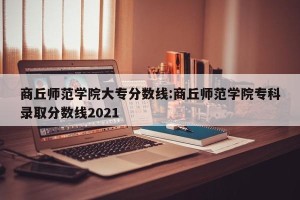商丘师范学院大专分数线:商丘师范学院专科录取分数线2021