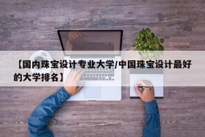【国内珠宝设计专业大学/中国珠宝设计最好的大学排名】