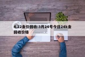 4.22金价回收:3月24号今日24k金回收价格