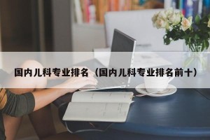 国内儿科专业排名（国内儿科专业排名前十）