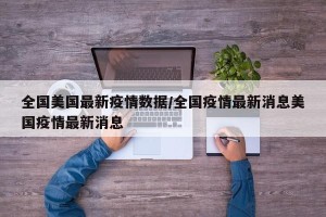 全国美国最新疫情数据/全国疫情最新消息美国疫情最新消息
