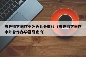 商丘师范学院中外合办分数线（商丘师范学院中外合作办学录取查询）