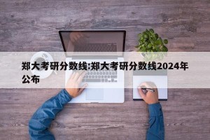 郑大考研分数线:郑大考研分数线2024年公布