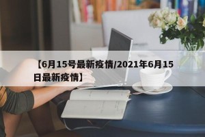 【6月15号最新疫情/2021年6月15日最新疫情】