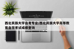 西北民族大学自考专业/西北民族大学高等教育自学考试成绩查询